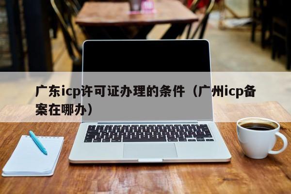 广东icp许可证办理的条件（广州icp备案在哪办）