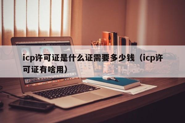 icp许可证是什么证需要多少钱（icp许可证有啥用）