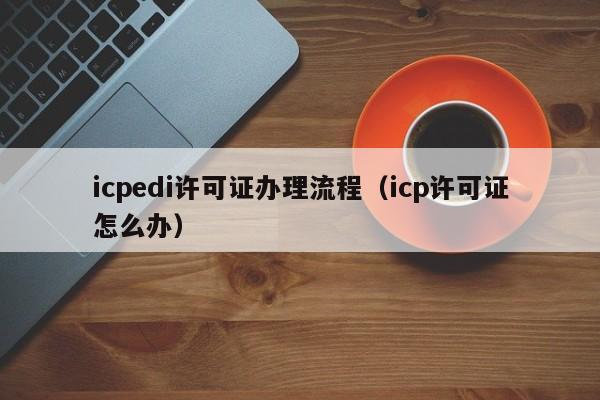 icpedi许可证办理流程（icp许可证怎么办）