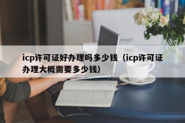 icp许可证好办理吗多少钱（icp许可证办理大概需要多少钱）