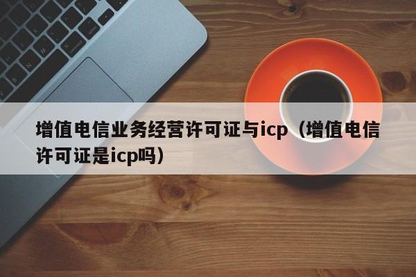 增值电信业务经营许可证与icp（增值电信许可证是icp吗）