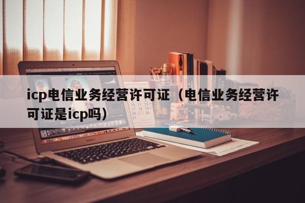 icp电信业务经营许可证（电信业务经营许可证是icp吗）