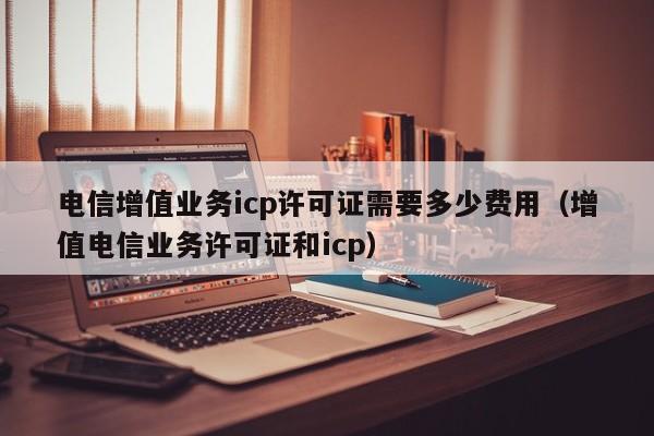 电信增值业务icp许可证需要多少费用（增值电信业务许可证和icp）