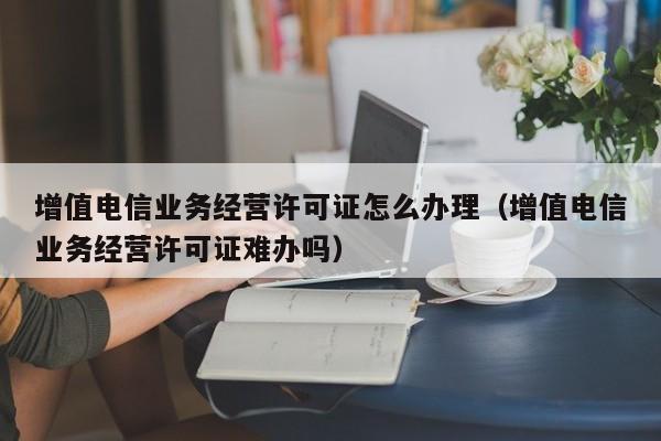 增值电信业务经营许可证怎么办理（增值电信业务经营许可证难办吗）