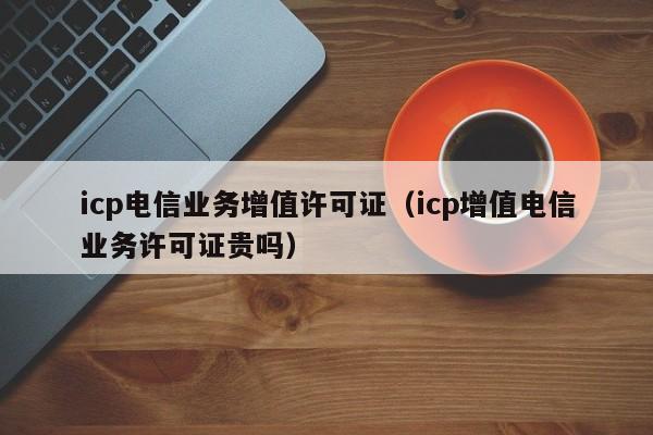 icp电信业务增值许可证（icp增值电信业务许可证贵吗）