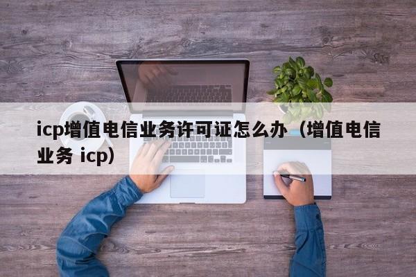 icp增值电信业务许可证怎么办（增值电信业务 icp）