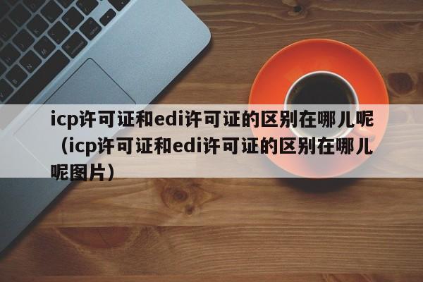 icp许可证和edi许可证的区别在哪儿呢（icp许可证和edi许可证的区别在哪儿呢图片）