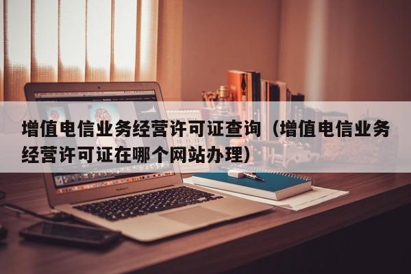 增值电信业务经营许可证查询（增值电信业务经营许可证在哪个网站办理）