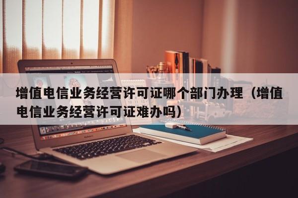 增值电信业务经营许可证哪个部门办理（增值电信业务经营许可证难办吗）