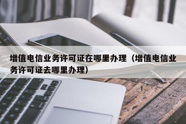 增值电信业务许可证在哪里办理（增值电信业务许可证去哪里办理）