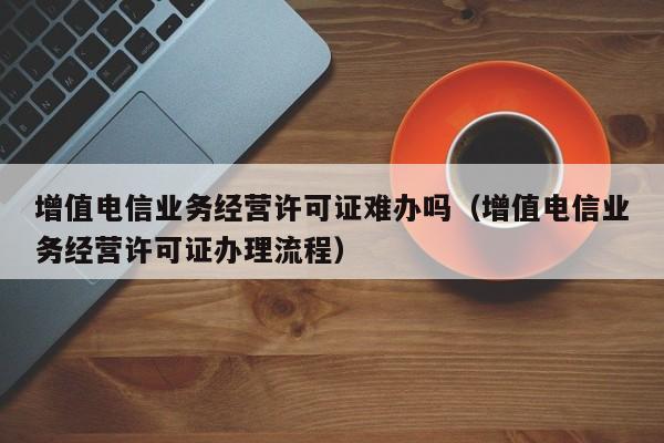 增值电信业务经营许可证难办吗（增值电信业务经营许可证办理流程）