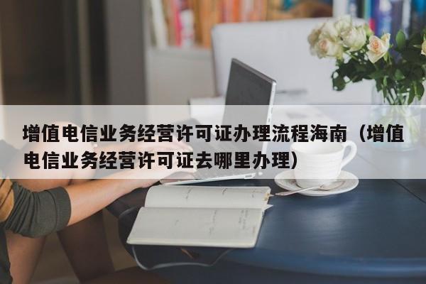 增值电信业务经营许可证办理流程海南（增值电信业务经营许可证去哪里办理）