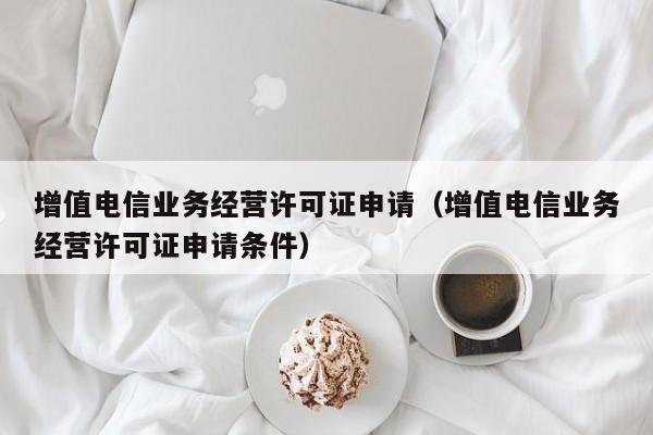 增值电信业务经营许可证申请（增值电信业务经营许可证申请条件）