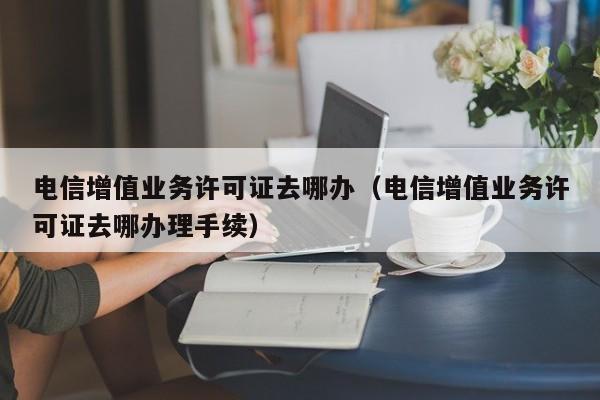 电信增值业务许可证去哪办（电信增值业务许可证去哪办理手续）