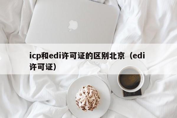 icp和edi许可证的区别北京（edi 许可证）