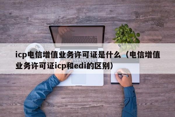 icp电信增值业务许可证是什么（电信增值业务许可证icp和edi的区别）